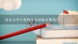 北京大学计算机专业录取分数线？北大研究生考试哪个专业分数线最低？