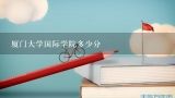 厦门大学国际学院多少分,厦门大学2021年分数线是多少？厦大四大王牌专业是哪