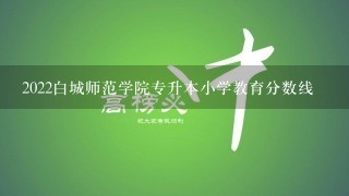 2022白城师范学院专升本小学教育分数线