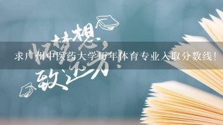 求广州中医药大学历年体育专业入取分数线！！！ 很急，求帮助！！ 谢谢~