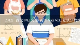 2012广西大学研究生(英语专业A区)复试分数线 什么时候出来啊 ?