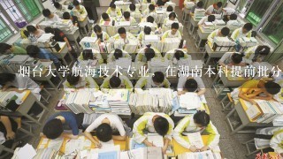 烟台大学航海技术专业，在湖南本科提前批分数线多少？就业好不好？一般去哪就业？