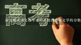 河北师大语文教学论的分数线是按文学的分数线还是教育学的分数线啊