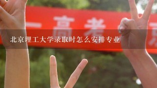 北京理工大学录取时怎么安排专业