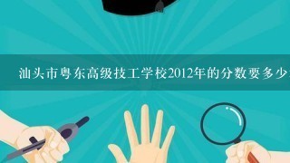 汕头市粤东高级技工学校2012年的分数要多少才能进？（请看问题补充）