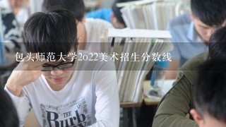 包头师范大学2o22美术招生分数线