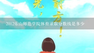 2012乐山师范学院体育录取分数线是多少