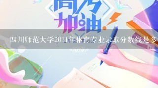 四川师范大学2011年体育专业录取分数线是多少？我考了349分报考能行吗？体育专业7<br/>9、8分