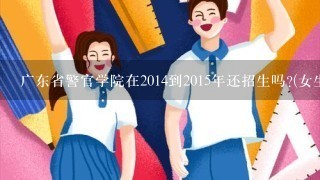 广东省警官学院在2014到2015年还招生吗?(女生)还有侦查学专业吗?分数线高不? 情知到的说下. 谢谢!