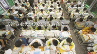 天津商业大学2022录取最高分