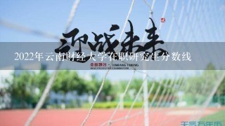 2022年云南财经大学在职研究生分数线