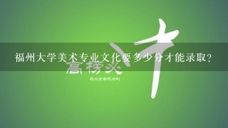 福州大学美术专业文化要多少分才能录取？