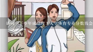 请问一下今年成都理工大学体育专业分数线会有降的可能吗？降的话，在哪个范围