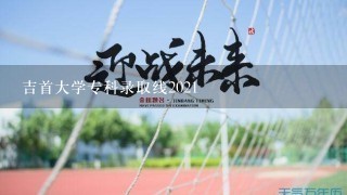 吉首大学专科录取线2021