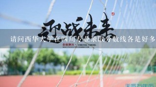 请问西华大学在四川专业录取分数线各是好多