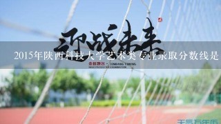 2015年陕西科技大学艺术类专业录取分数线是多少