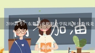 2016高考广东舞蹈戏剧职业学院补录分数线是多少