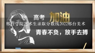 邢台学院艺术生录取分数线2022邢台美术