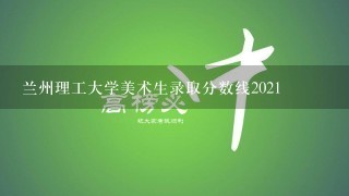 兰州理工大学美术生录取分数线2021