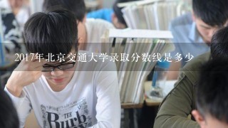 2017年北京交通大学录取分数线是多少