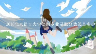 2010北京语言大学绘画专业录取分数线是多少啊？ 山东的 谢谢了