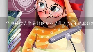 华中科技大学最好的专业是什么?近年录取分数是多少?