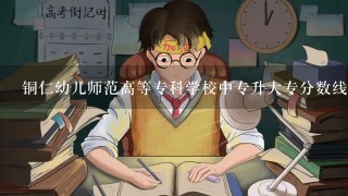 铜仁幼儿师范高等专科学校中专升大专分数线