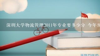 深圳大学物流管理2011年专业要多少分 今年预计呢