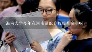 海南大学今年在河南录取分数线是多少呀？