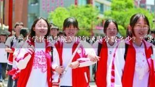 常州大学怀德学院2012年录取分数多少？？求怀德学长学姐回答，，跪谢！！！