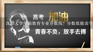 沈阳大学学前教育专业分数线？分数低能读学前教育专么》？