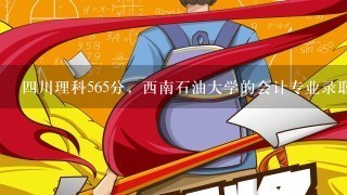 四川理科565分，西南石油大学的会计专业录取，亏不亏，西南石油大学的会计专业好不好？