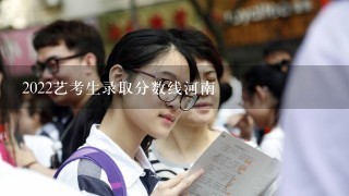 2022艺考生录取分数线河南