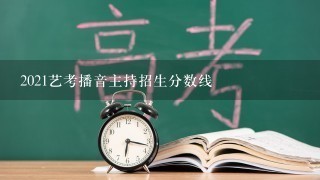 2021艺考播音主持招生分数线