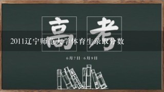 2011辽宁师范大学体育生录取分数