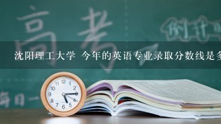 沈阳理工大学 今年的英语专业录取分数线是多少？