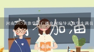 河南2015黄淮学院广播电视编导录取学生满员了吗