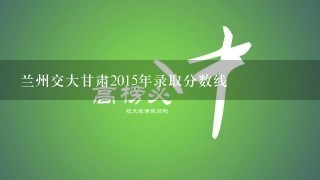 兰州交大甘肃2015年录取分数线