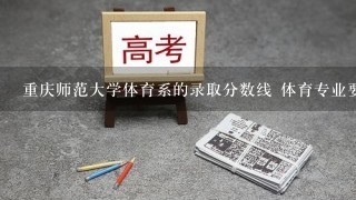 重庆师范大学体育系的录取分数线 体育专业要多少分？ 文化成绩要多少分？ 谢谢 有急用！