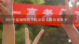 2021年盐城师范学院录取分数线是多少