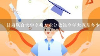 甘肃联合大学空乘专业分数线今年大概是多少啊?