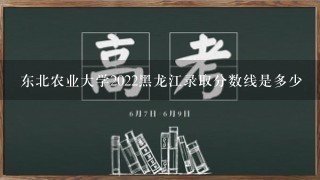 东北农业大学2022黑龙江录取分数线是多少