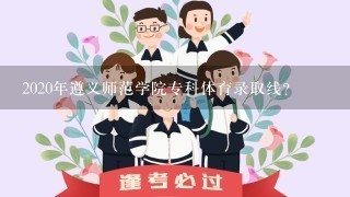 2020年遵义师范学院专科体育录取线？