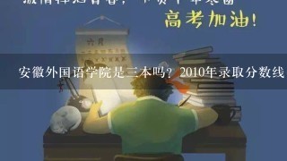 安徽外国语学院是3本吗？2010年录取分数线多少呢 我是安徽11届考生考了495报那行吗