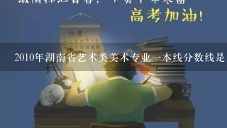 2010年湖南省艺术类美术专业1本线分数线是多少？