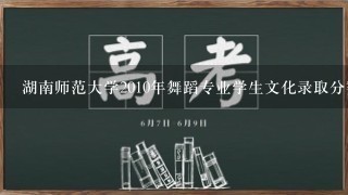 湖南师范大学2010年舞蹈专业学生文化录取分数线？