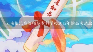 云南临沧高等师范专科学校2012年的高考录取分数线是多少?