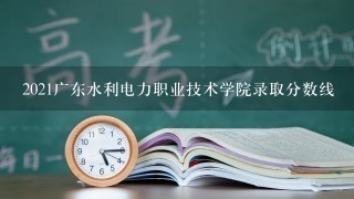 2021广东水利电力职业技术学院录取分数线