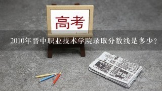 2010年晋中职业技术学院录取分数线是多少？