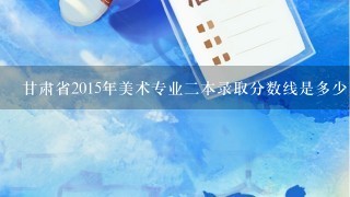 甘肃省2015年美术专业2本录取分数线是多少